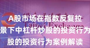 A股市场在指数反复拉锯阶段背景下中杠杆炒股的投资行为案例解读